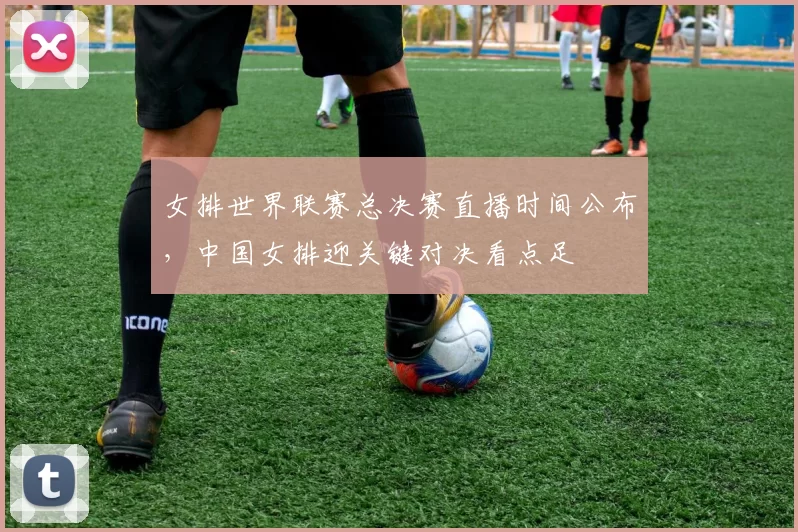 女排世界联赛总决赛直播时间公布，中国女排迎关键对决看点足