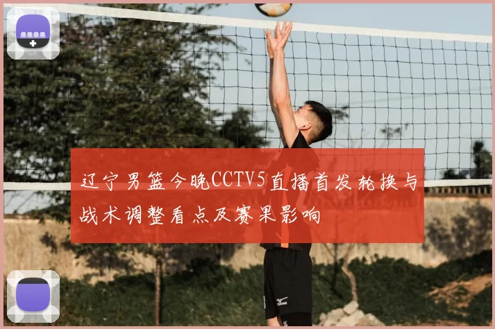 辽宁男篮今晚CCTV5直播首发轮换与战术调整看点及赛果影响