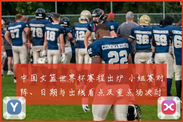 中国女篮世界杯赛程出炉 小组赛对阵、日期与出线看点及重点场次时间安排