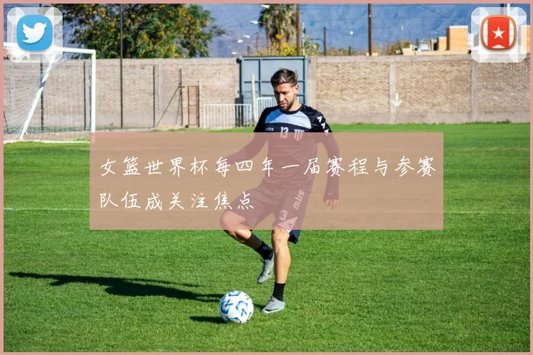 女篮世界杯每四年一届赛程与参赛队伍成关注焦点