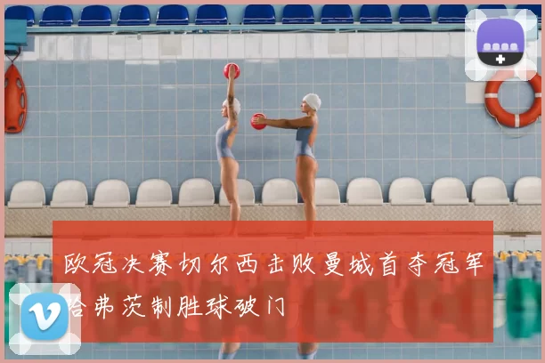 欧冠决赛切尔西击败曼城首夺冠军哈弗茨制胜球破门