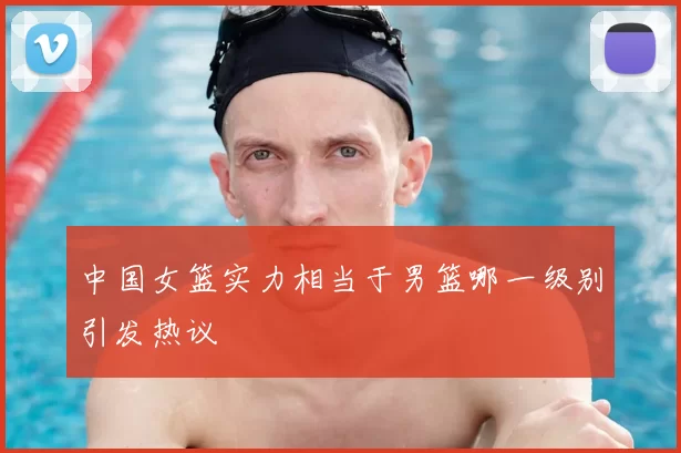 中国女篮实力相当于男篮哪一级别引发热议