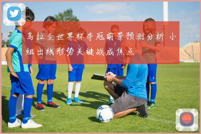 乌拉圭世界杯夺冠前景预测分析 小组出线形势关键战成焦点