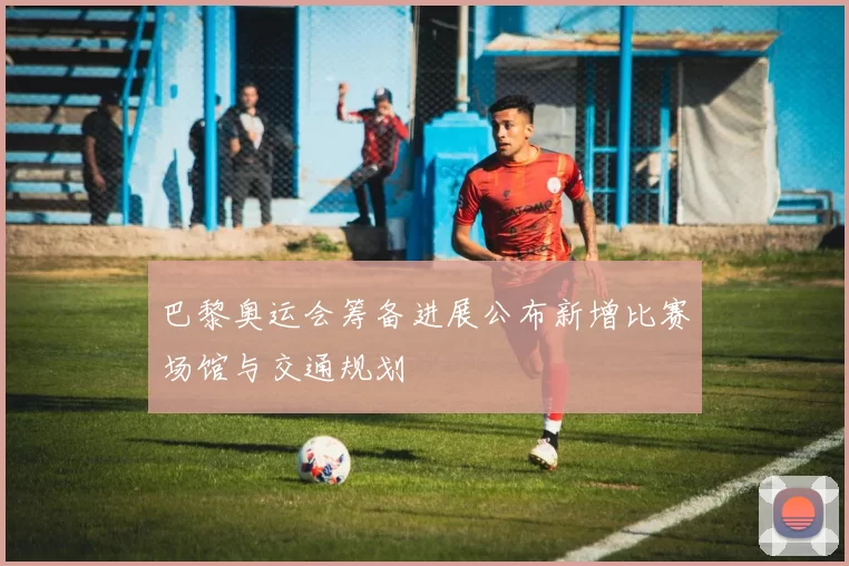 巴黎奥运会筹备进展公布新增比赛场馆与交通规划