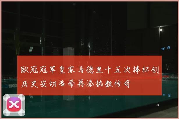 欧冠冠军皇家马德里十五次捧杯创历史安切洛蒂再添执教传奇