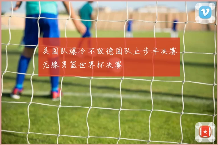 美国队爆冷不敌德国队止步半决赛无缘男篮世界杯决赛