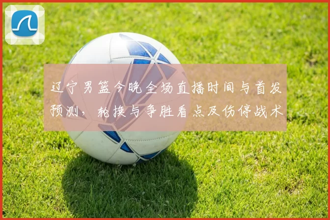 辽宁男篮今晚全场直播时间与首发预测，轮换与争胜看点及伤停战术关注