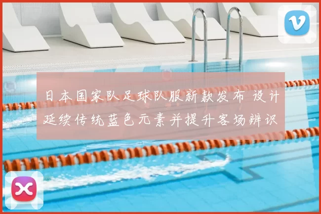 日本国家队足球队服新款发布 设计延续传统蓝色元素并提升客场辨识度