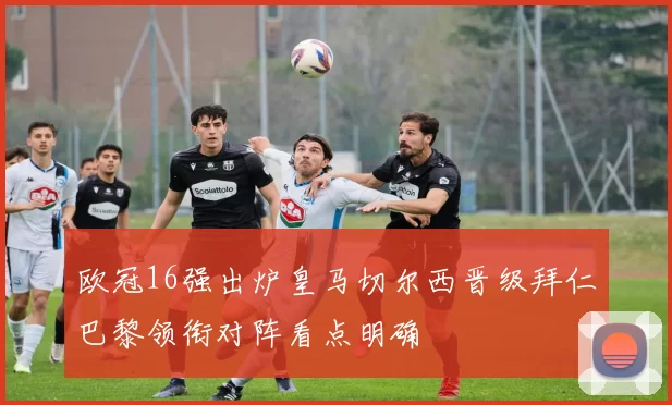 欧冠16强出炉皇马切尔西晋级拜仁巴黎领衔对阵看点明确