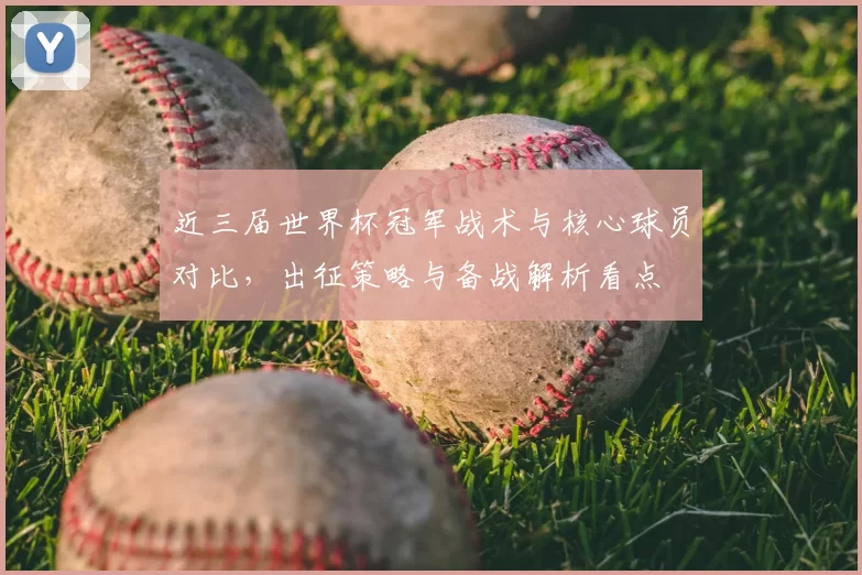 近三届世界杯冠军战术与核心球员对比，出征策略与备战解析看点