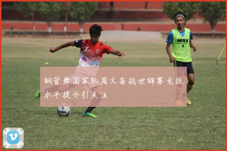 钢管舞国家队周文备战世锦赛竞技水平提升引关注