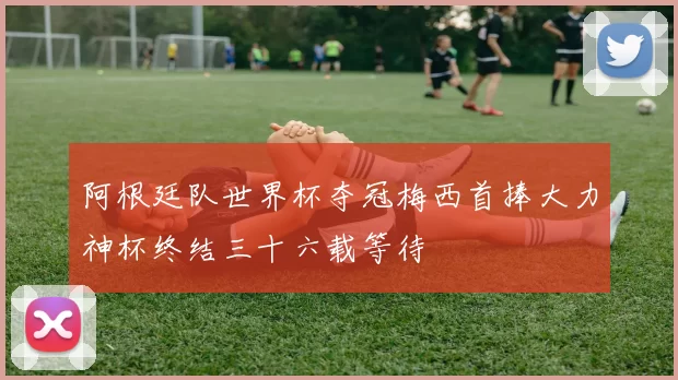 阿根廷队世界杯夺冠梅西首捧大力神杯终结三十六载等待