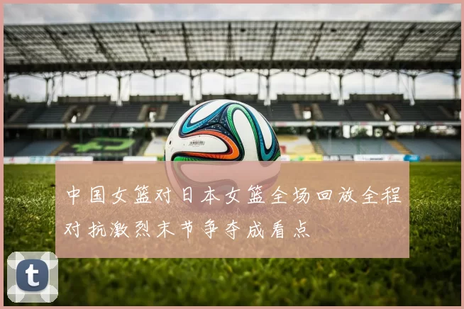 中国女篮对日本女篮全场回放全程对抗激烈末节争夺成看点