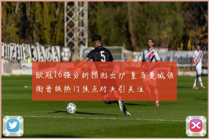 欧冠16强分析预测出炉 皇马曼城领衔晋级热门焦点对决引关注