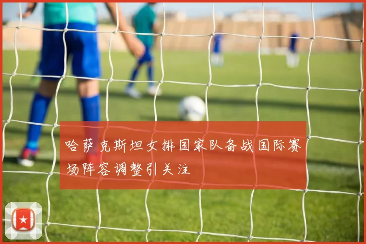 哈萨克斯坦女排国家队备战国际赛场阵容调整引关注