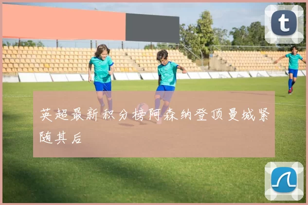 英超最新积分榜阿森纳登顶曼城紧随其后