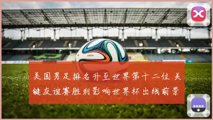 美国男足排名升至世界第十二位 关键友谊赛胜利影响世界杯出线前景