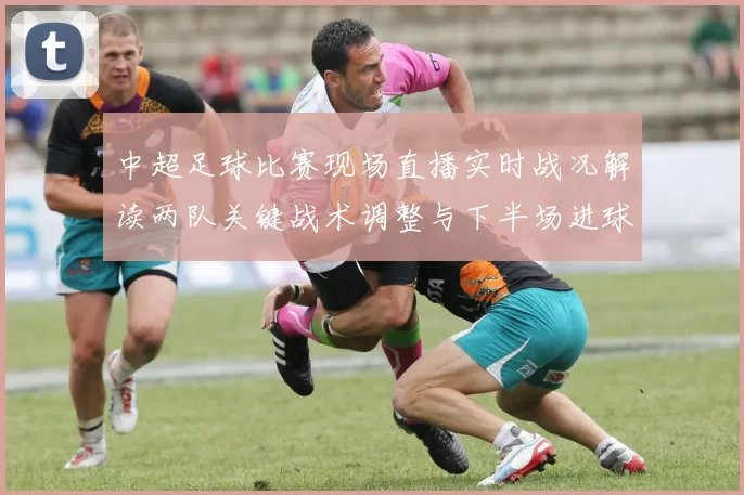 中超足球比赛现场直播实时战况解读两队关键战术调整与下半场进球节点