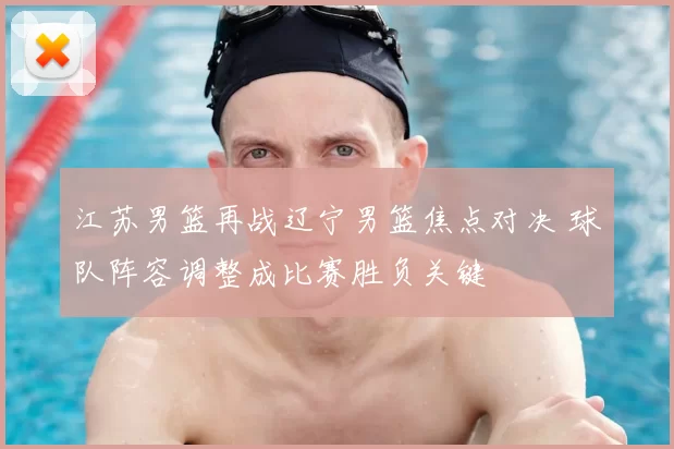 江苏男篮再战辽宁男篮焦点对决 球队阵容调整成比赛胜负关键