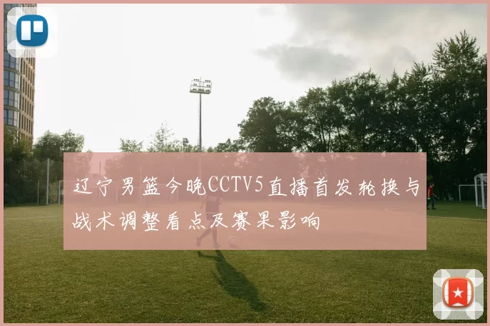 辽宁男篮今晚CCTV5直播首发轮换与战术调整看点及赛果影响