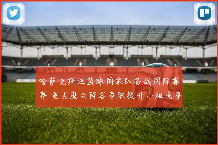 哈萨克斯坦篮球国家队备战国际赛事 重点磨合阵容争取提升小组竞争力