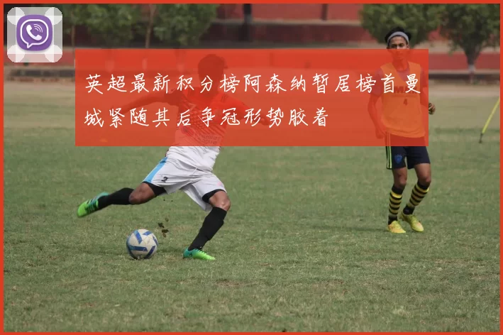 英超最新积分榜阿森纳暂居榜首曼城紧随其后争冠形势胶着