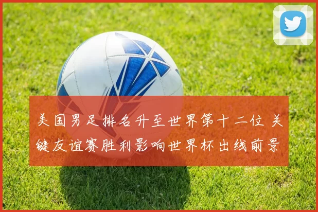 美国男足排名升至世界第十二位 关键友谊赛胜利影响世界杯出线前景