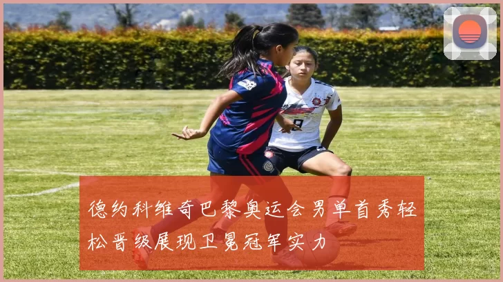 德约科维奇巴黎奥运会男单首秀轻松晋级展现卫冕冠军实力