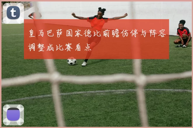 皇马巴萨国家德比前瞻伤停与阵容调整成比赛看点