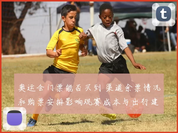 奥运会门票能否买到 渠道余票情况和购票安排影响观赛成本与出行建议
