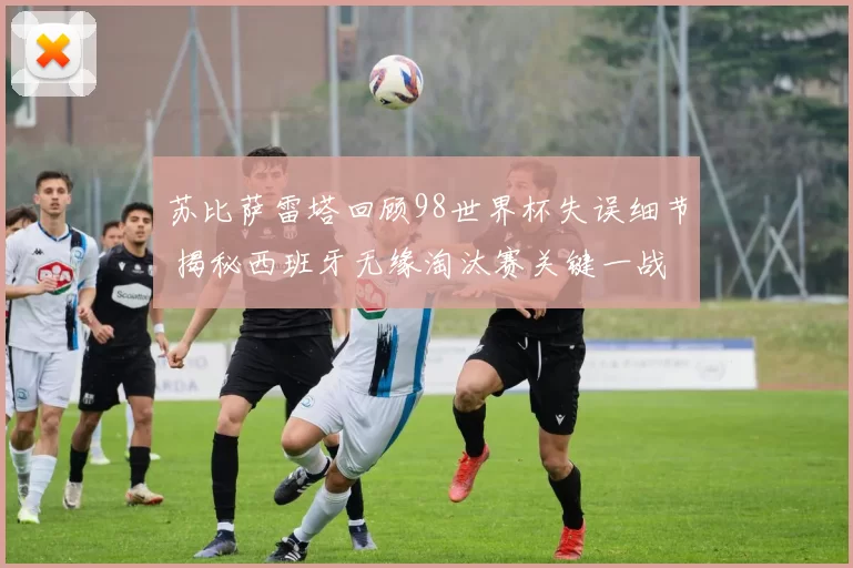 苏比萨雷塔回顾98世界杯失误细节 揭秘西班牙无缘淘汰赛关键一战