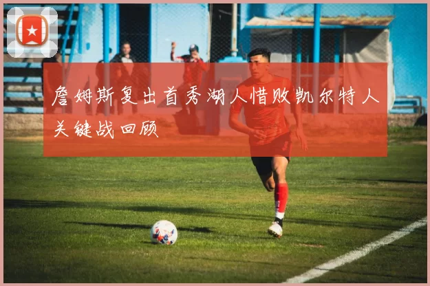 詹姆斯复出首秀湖人惜败凯尔特人关键战回顾